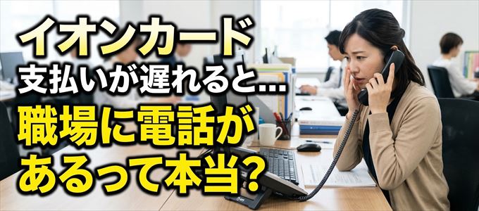 イオンカードの支払いが遅れると職場に電話が掛かってくるのは本当？